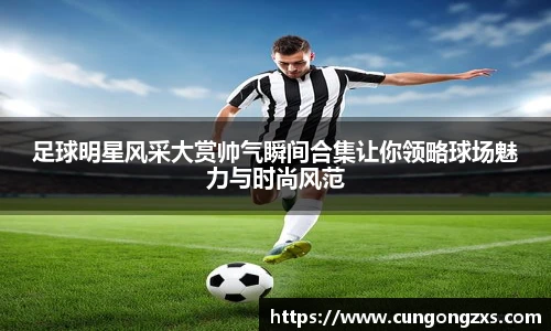 足球明星风采大赏帅气瞬间合集让你领略球场魅力与时尚风范